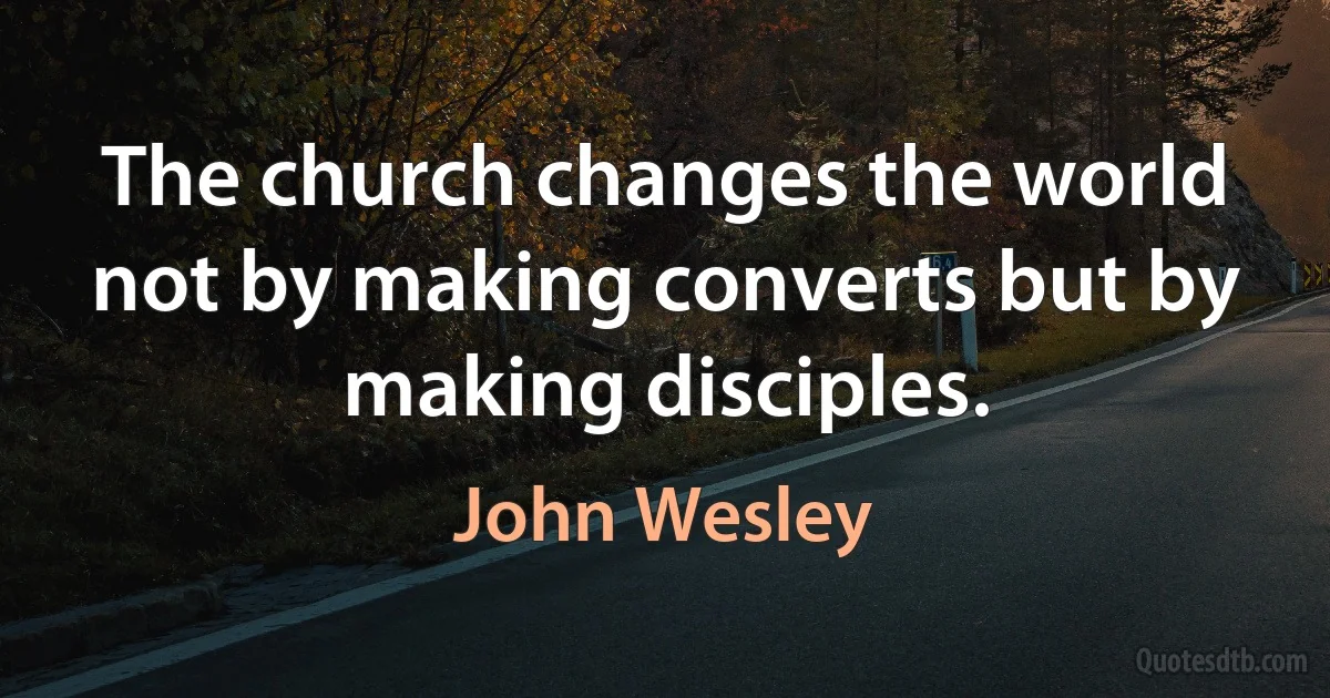 The church changes the world not by making converts but by making disciples. (John Wesley)