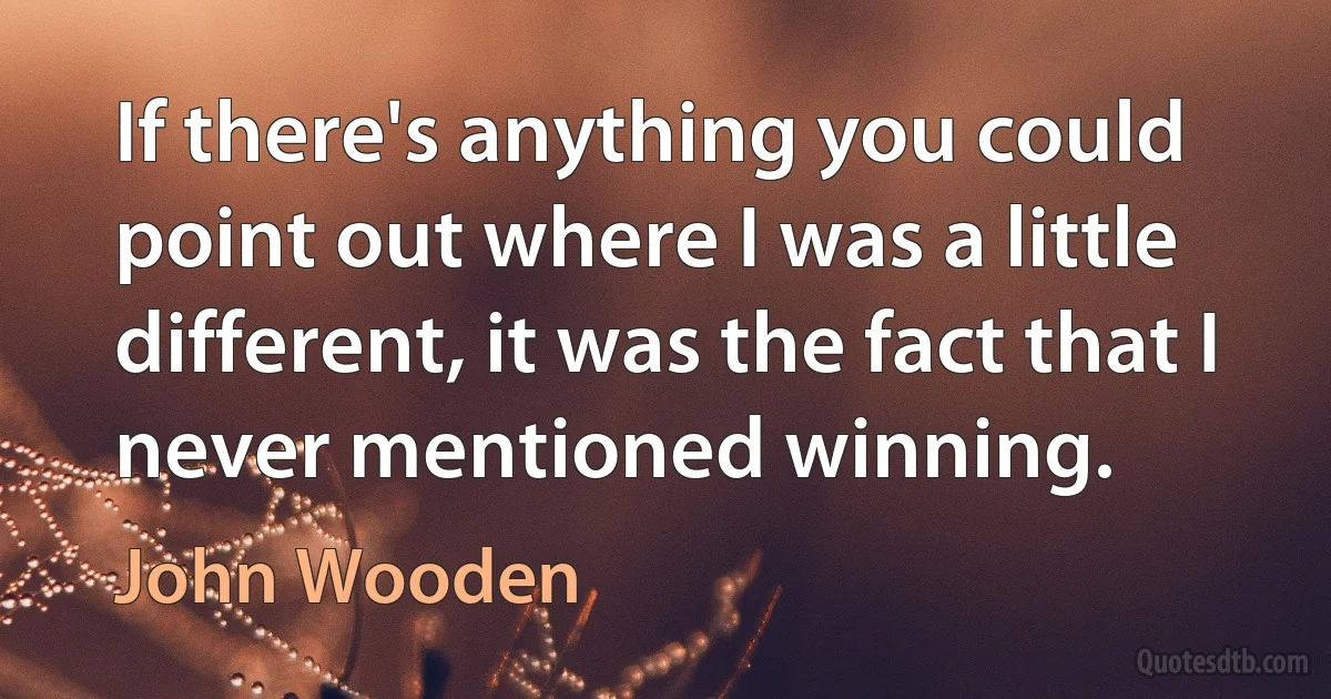 If there's anything you could point out where I was a little different, it was the fact that I never mentioned winning. (John Wooden)