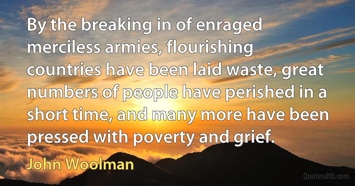 By the breaking in of enraged merciless armies, flourishing countries have been laid waste, great numbers of people have perished in a short time, and many more have been pressed with poverty and grief. (John Woolman)