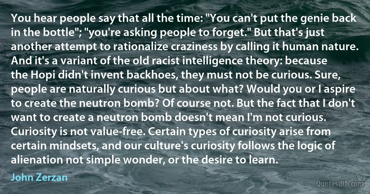 You hear people say that all the time: "You can't put the genie back in the bottle"; "you're asking people to forget." But that's just another attempt to rationalize craziness by calling it human nature. And it's a variant of the old racist intelligence theory: because the Hopi didn't invent backhoes, they must not be curious. Sure, people are naturally curious but about what? Would you or I aspire to create the neutron bomb? Of course not. But the fact that I don't want to create a neutron bomb doesn't mean I'm not curious. Curiosity is not value-free. Certain types of curiosity arise from certain mindsets, and our culture's curiosity follows the logic of alienation not simple wonder, or the desire to learn. (John Zerzan)