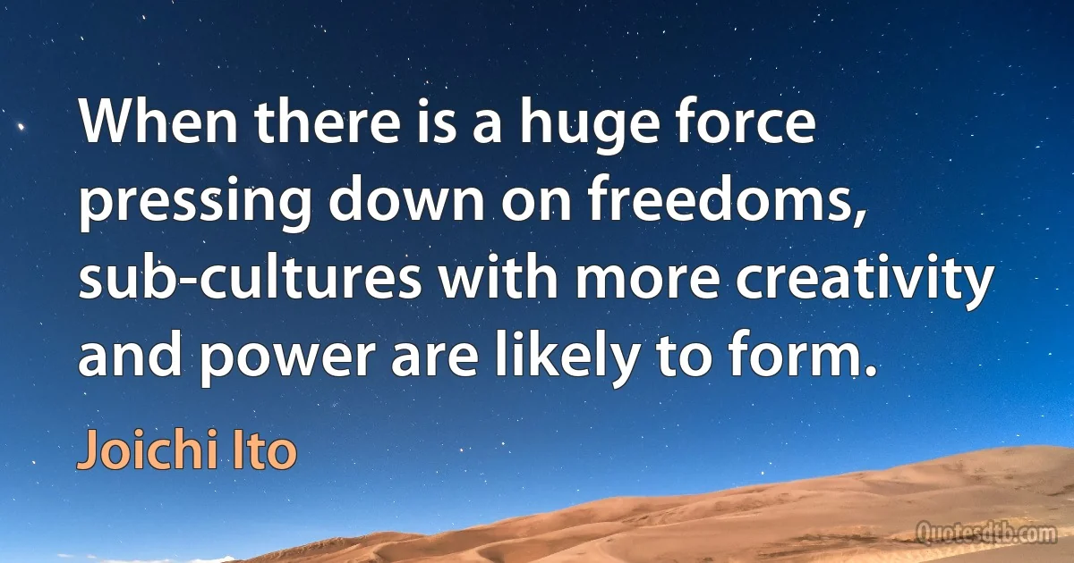 When there is a huge force pressing down on freedoms, sub-cultures with more creativity and power are likely to form. (Joichi Ito)