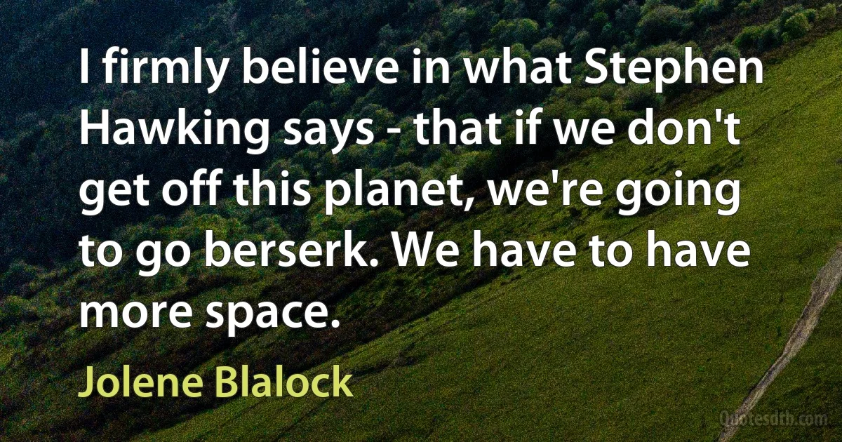 I firmly believe in what Stephen Hawking says - that if we don't get off this planet, we're going to go berserk. We have to have more space. (Jolene Blalock)