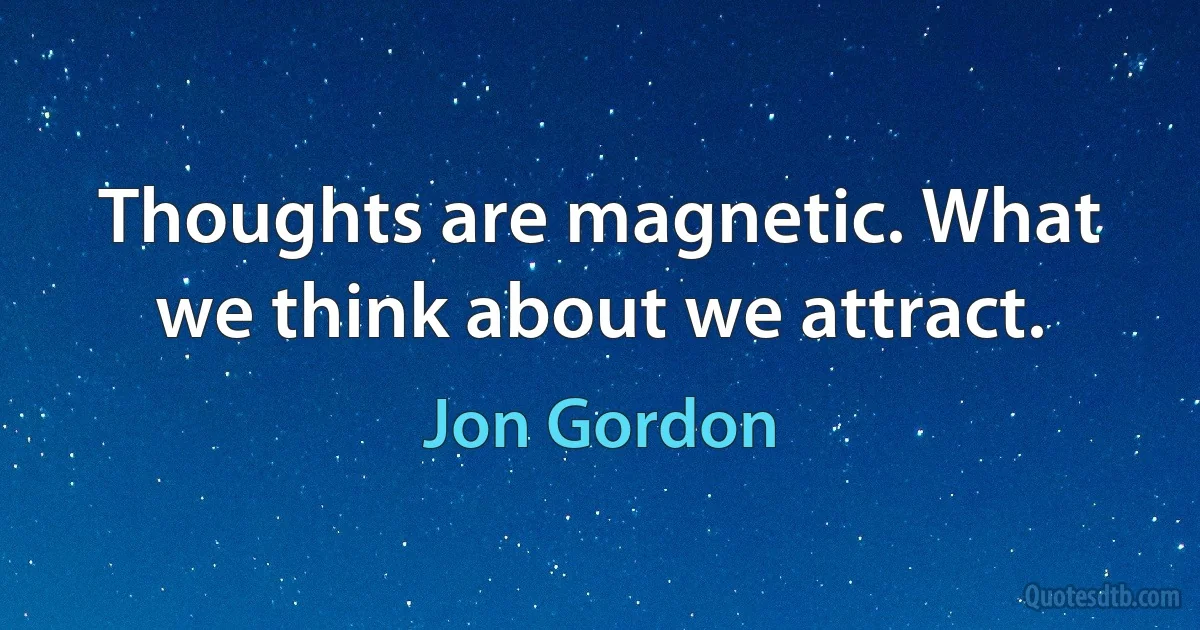 Thoughts are magnetic. What we think about we attract. (Jon Gordon)