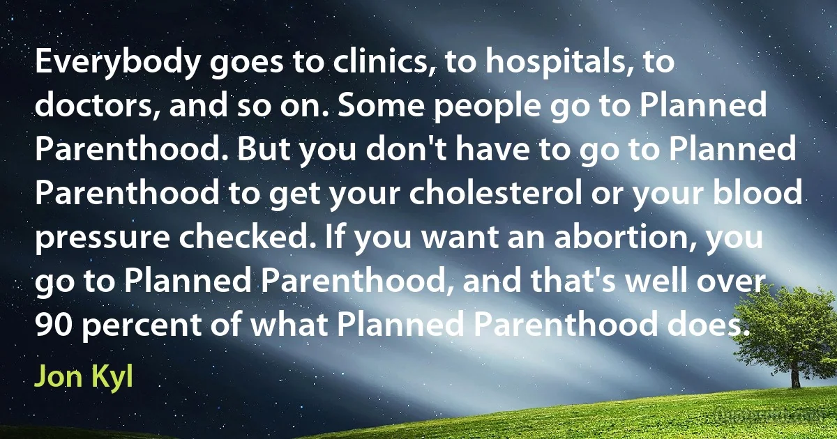 Everybody goes to clinics, to hospitals, to doctors, and so on. Some people go to Planned Parenthood. But you don't have to go to Planned Parenthood to get your cholesterol or your blood pressure checked. If you want an abortion, you go to Planned Parenthood, and that's well over 90 percent of what Planned Parenthood does. (Jon Kyl)