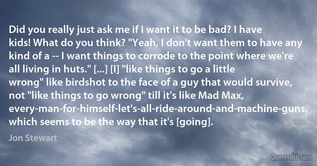 Did you really just ask me if I want it to be bad? I have kids! What do you think? "Yeah, I don't want them to have any kind of a -- I want things to corrode to the point where we're all living in huts." [...] [I] "like things to go a little wrong" like birdshot to the face of a guy that would survive, not "like things to go wrong" till it's like Mad Max, every-man-for-himself-let's-all-ride-around-and-machine-guns, which seems to be the way that it's [going]. (Jon Stewart)