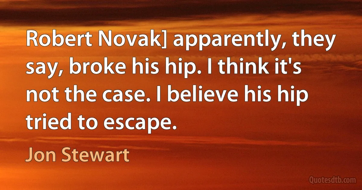 Robert Novak] apparently, they say, broke his hip. I think it's not the case. I believe his hip tried to escape. (Jon Stewart)