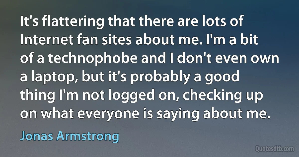 It's flattering that there are lots of Internet fan sites about me. I'm a bit of a technophobe and I don't even own a laptop, but it's probably a good thing I'm not logged on, checking up on what everyone is saying about me. (Jonas Armstrong)