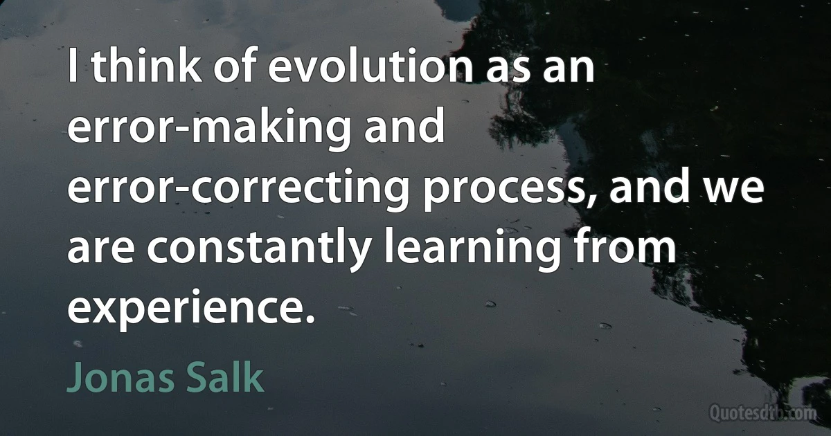 I think of evolution as an error-making and error-correcting process, and we are constantly learning from experience. (Jonas Salk)