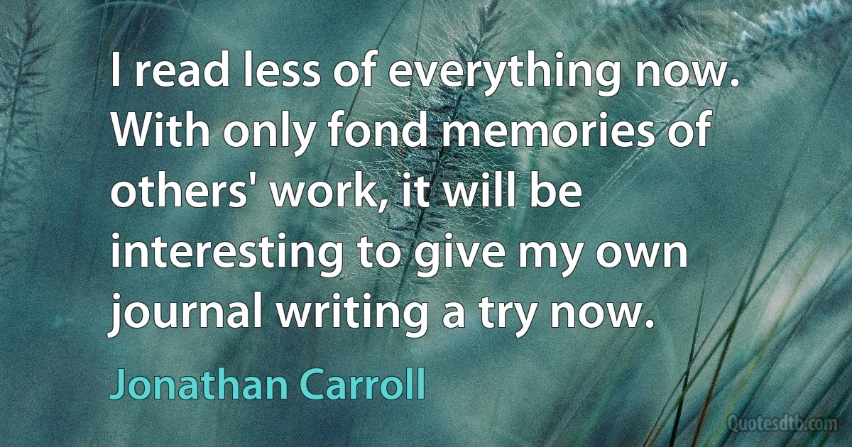 I read less of everything now. With only fond memories of others' work, it will be interesting to give my own journal writing a try now. (Jonathan Carroll)