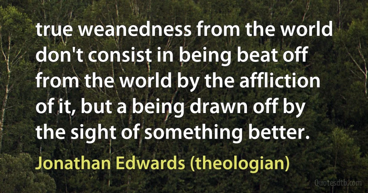 true weanedness from the world don't consist in being beat off from the world by the affliction of it, but a being drawn off by the sight of something better. (Jonathan Edwards (theologian))