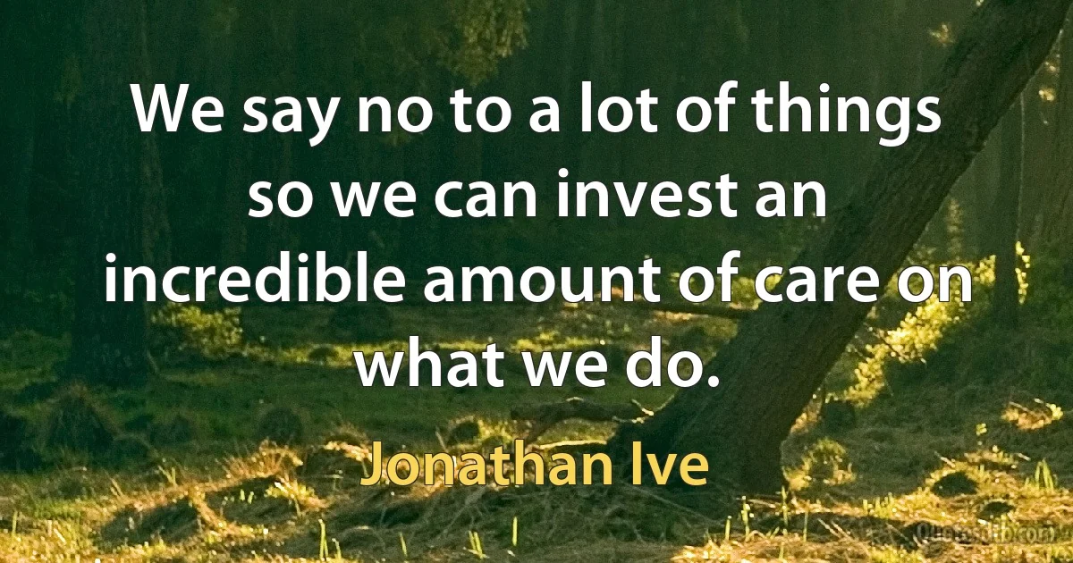 We say no to a lot of things so we can invest an incredible amount of care on what we do. (Jonathan Ive)