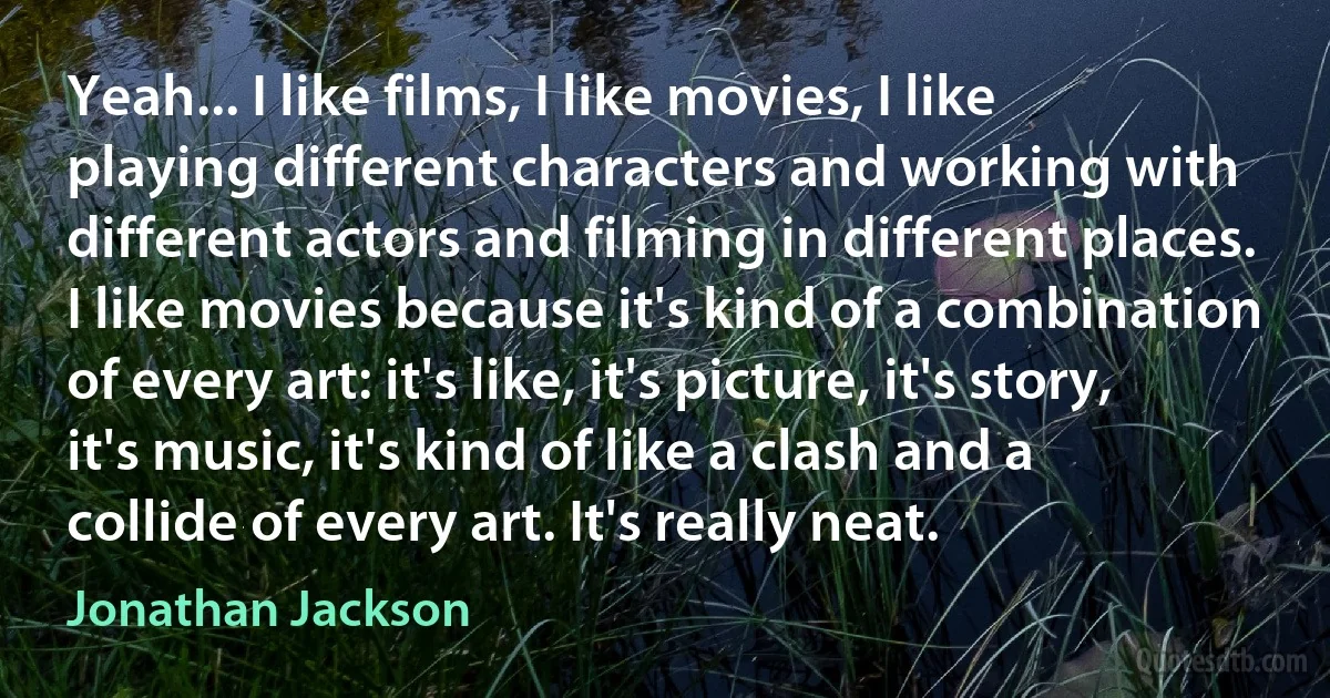 Yeah... I like films, I like movies, I like playing different characters and working with different actors and filming in different places. I like movies because it's kind of a combination of every art: it's like, it's picture, it's story, it's music, it's kind of like a clash and a collide of every art. It's really neat. (Jonathan Jackson)