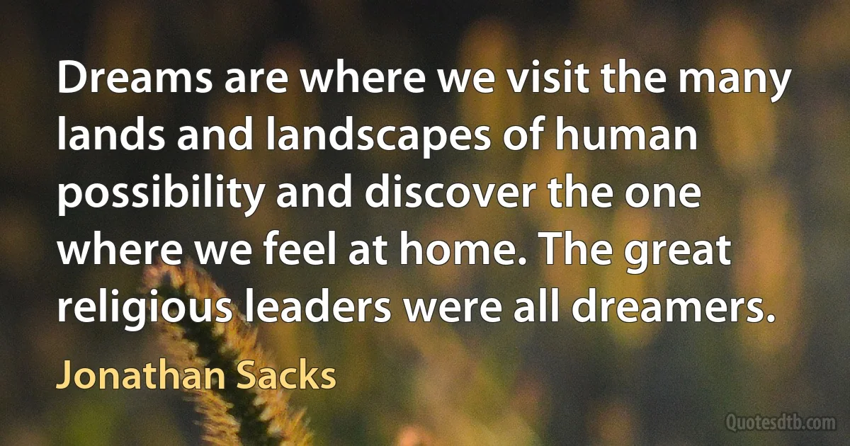 Dreams are where we visit the many lands and landscapes of human possibility and discover the one where we feel at home. The great religious leaders were all dreamers. (Jonathan Sacks)