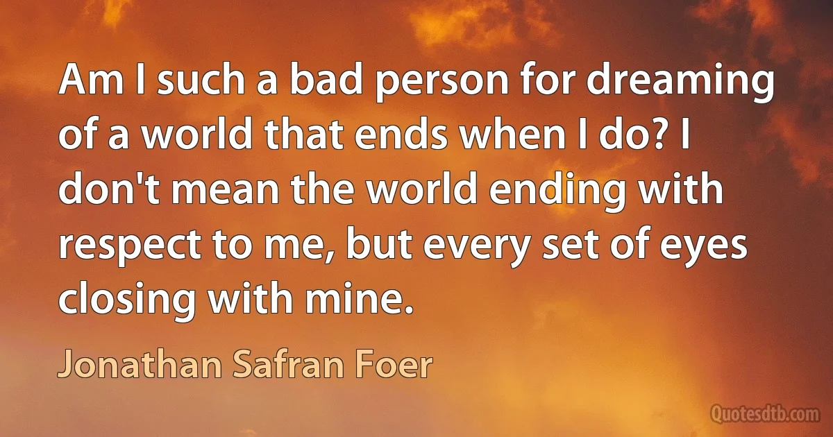 Am I such a bad person for dreaming of a world that ends when I do? I don't mean the world ending with respect to me, but every set of eyes closing with mine. (Jonathan Safran Foer)