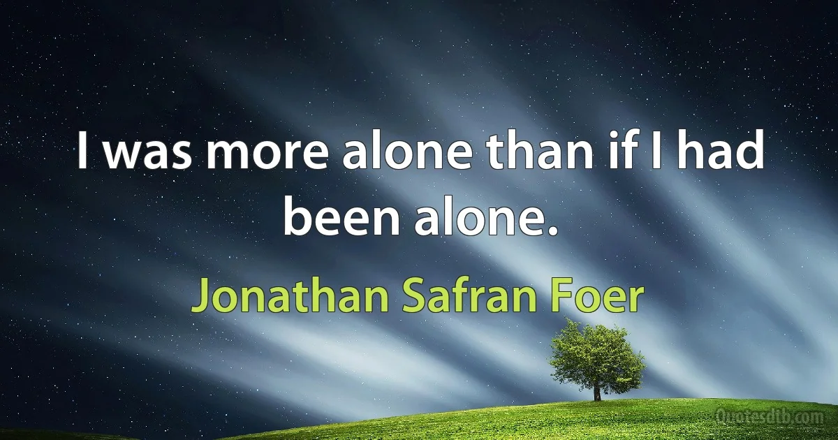 I was more alone than if I had been alone. (Jonathan Safran Foer)