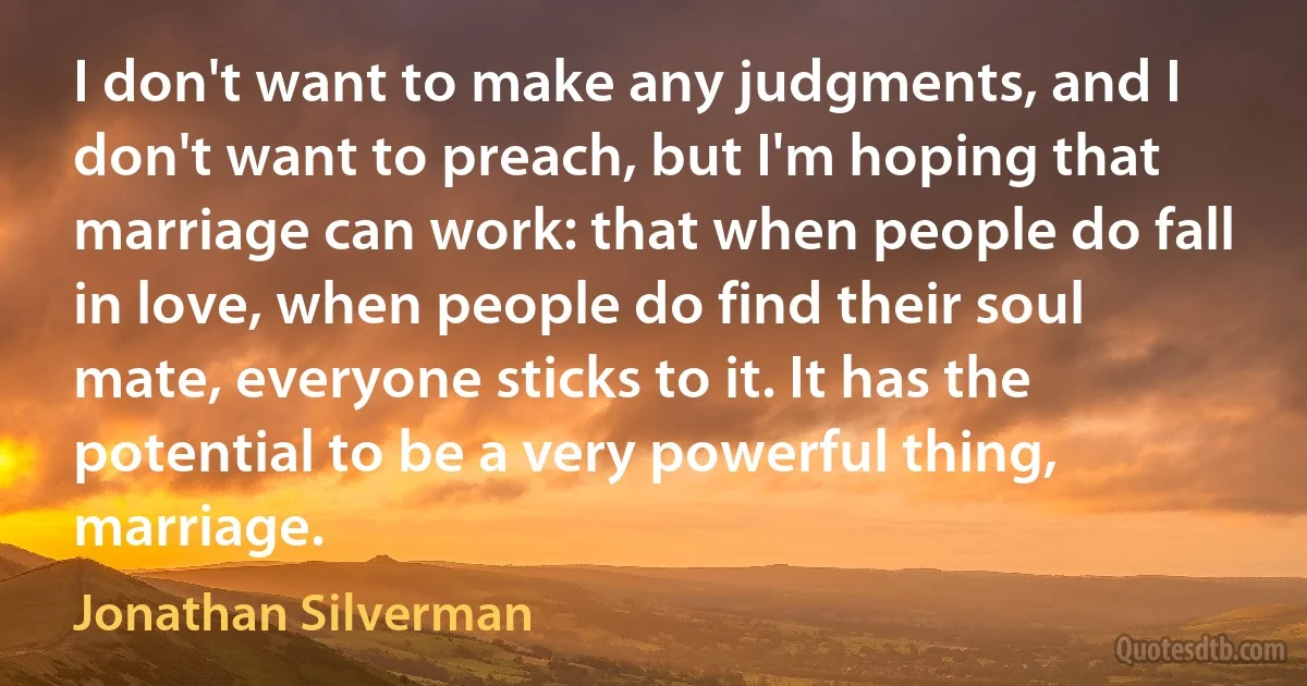 I don't want to make any judgments, and I don't want to preach, but I'm hoping that marriage can work: that when people do fall in love, when people do find their soul mate, everyone sticks to it. It has the potential to be a very powerful thing, marriage. (Jonathan Silverman)