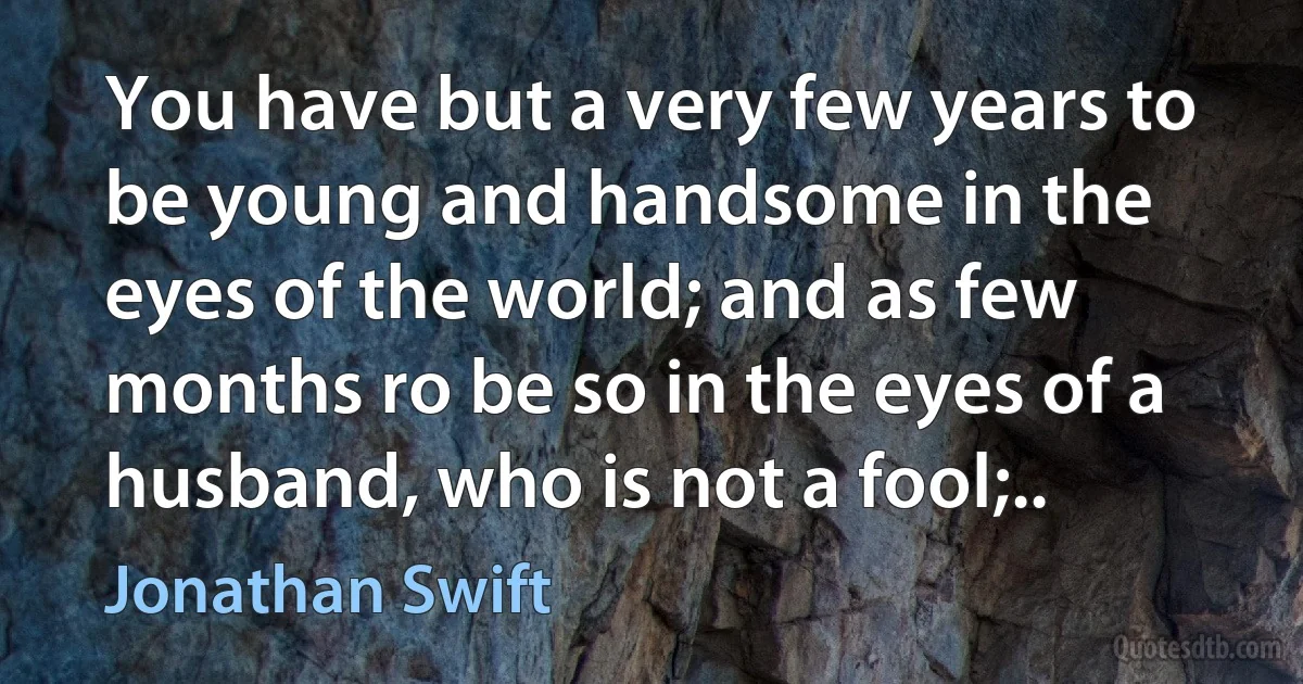 You have but a very few years to be young and handsome in the eyes of the world; and as few months ro be so in the eyes of a husband, who is not a fool;.. (Jonathan Swift)