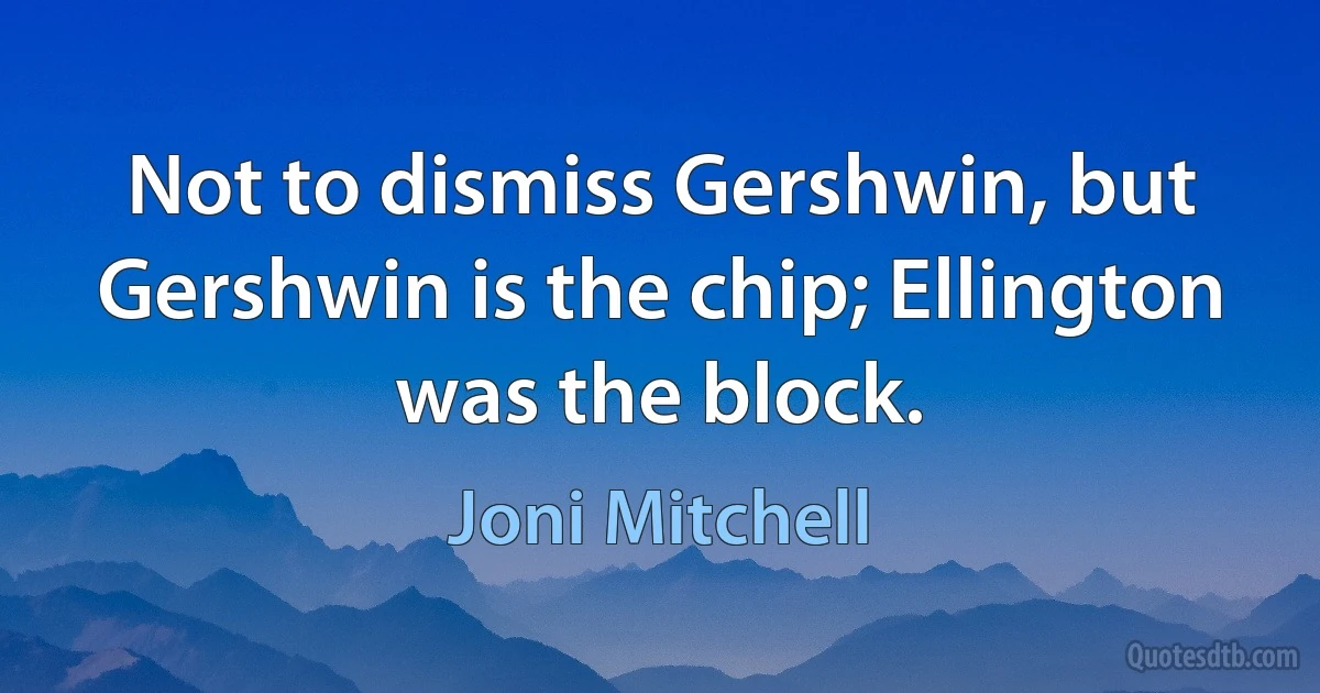 Not to dismiss Gershwin, but Gershwin is the chip; Ellington was the block. (Joni Mitchell)