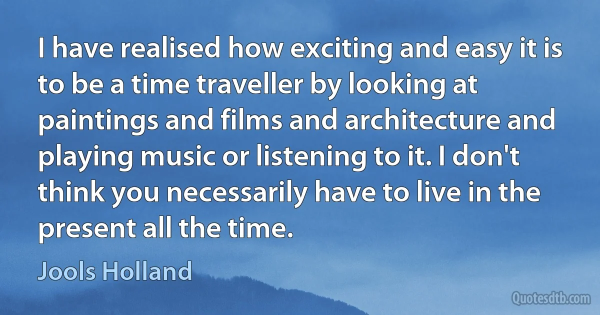 I have realised how exciting and easy it is to be a time traveller by looking at paintings and films and architecture and playing music or listening to it. I don't think you necessarily have to live in the present all the time. (Jools Holland)