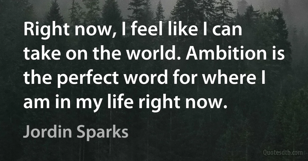 Right now, I feel like I can take on the world. Ambition is the perfect word for where I am in my life right now. (Jordin Sparks)