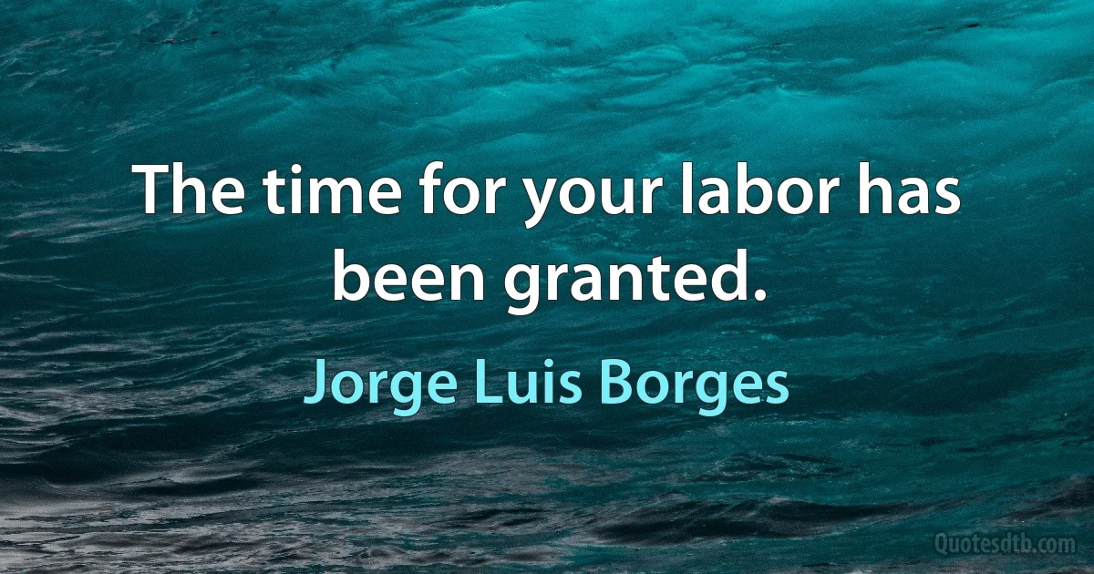 The time for your labor has been granted. (Jorge Luis Borges)