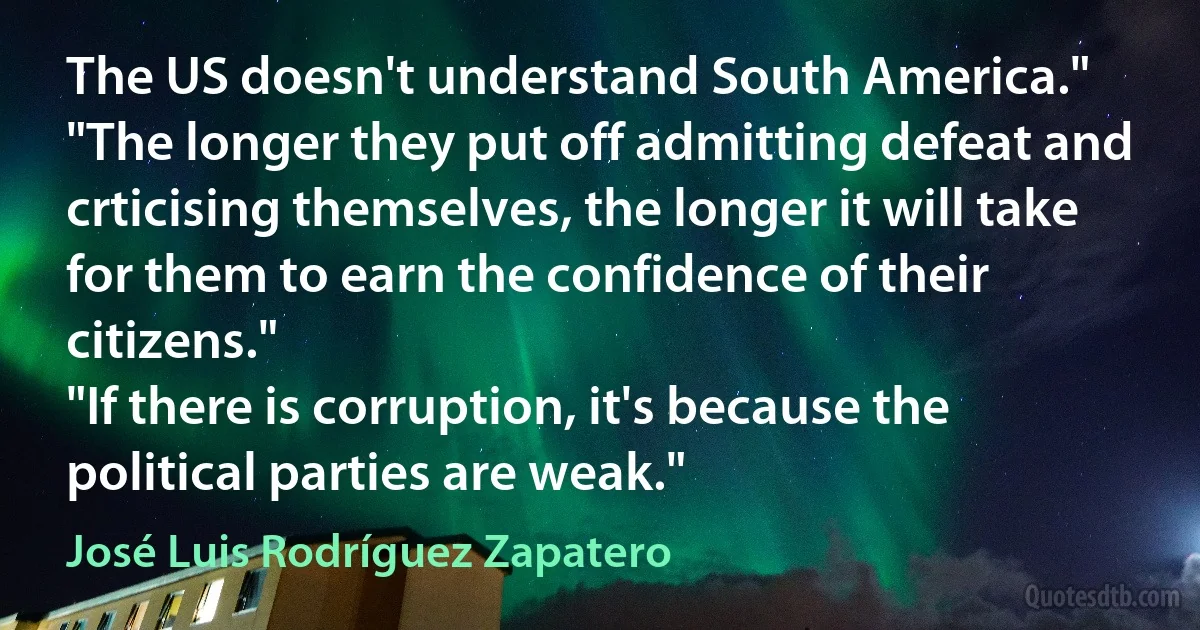 The US doesn't understand South America."
"The longer they put off admitting defeat and crticising themselves, the longer it will take for them to earn the confidence of their citizens."
"If there is corruption, it's because the political parties are weak." (José Luis Rodríguez Zapatero)