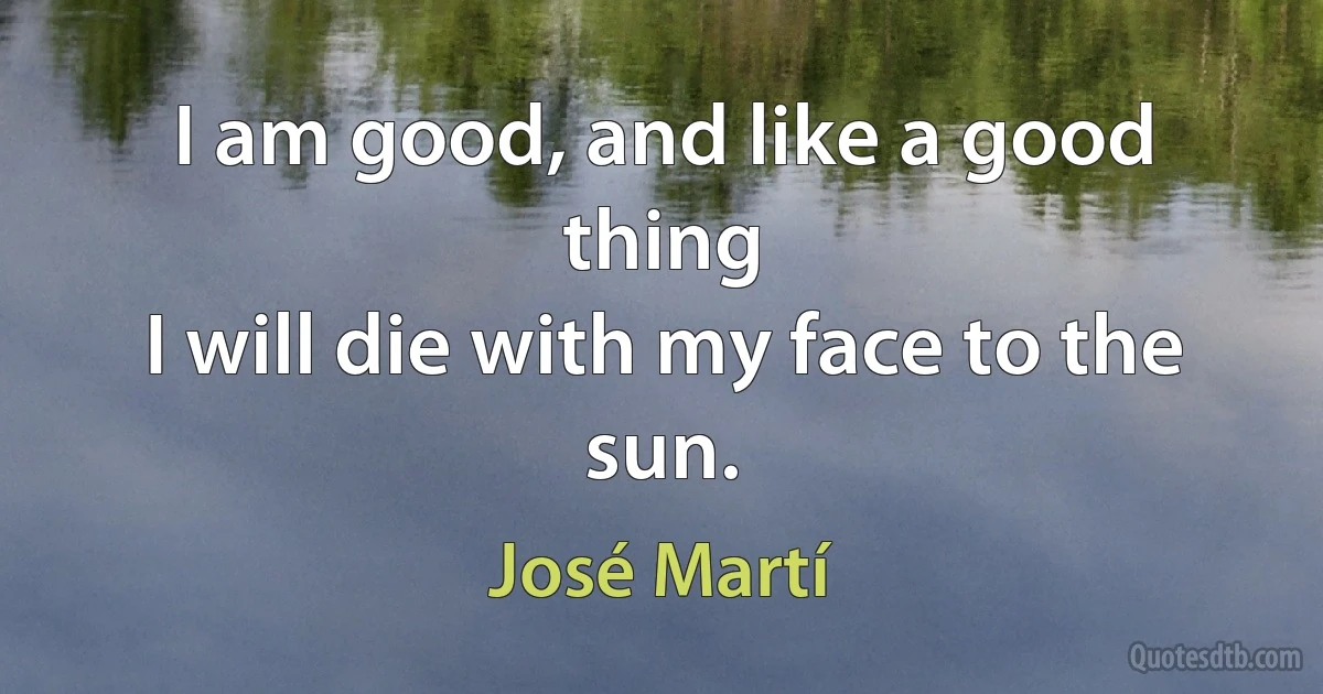 I am good, and like a good thing
I will die with my face to the sun. (José Martí)