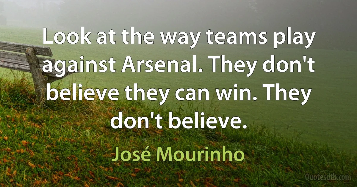 Look at the way teams play against Arsenal. They don't believe they can win. They don't believe. (José Mourinho)