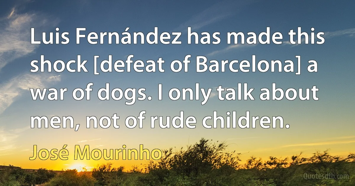 Luis Fernández has made this shock [defeat of Barcelona] a war of dogs. I only talk about men, not of rude children. (José Mourinho)