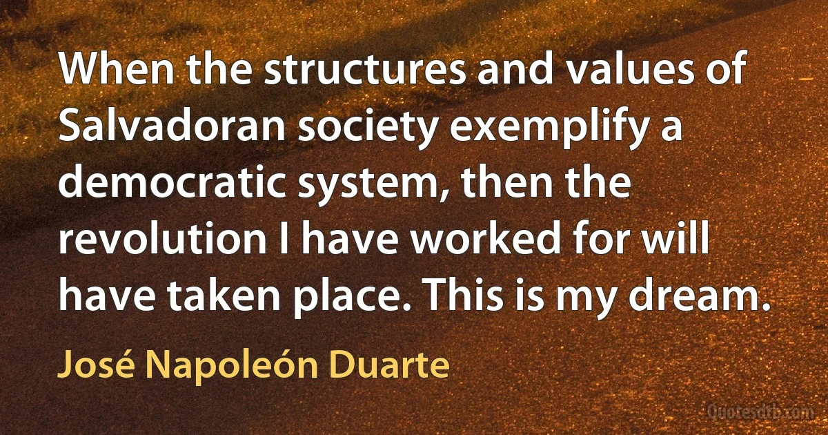 When the structures and values of Salvadoran society exemplify a democratic system, then the revolution I have worked for will have taken place. This is my dream. (José Napoleón Duarte)