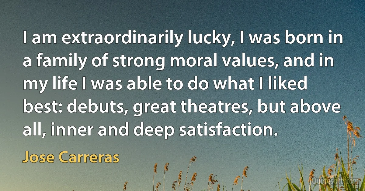 I am extraordinarily lucky, I was born in a family of strong moral values, and in my life I was able to do what I liked best: debuts, great theatres, but above all, inner and deep satisfaction. (Jose Carreras)