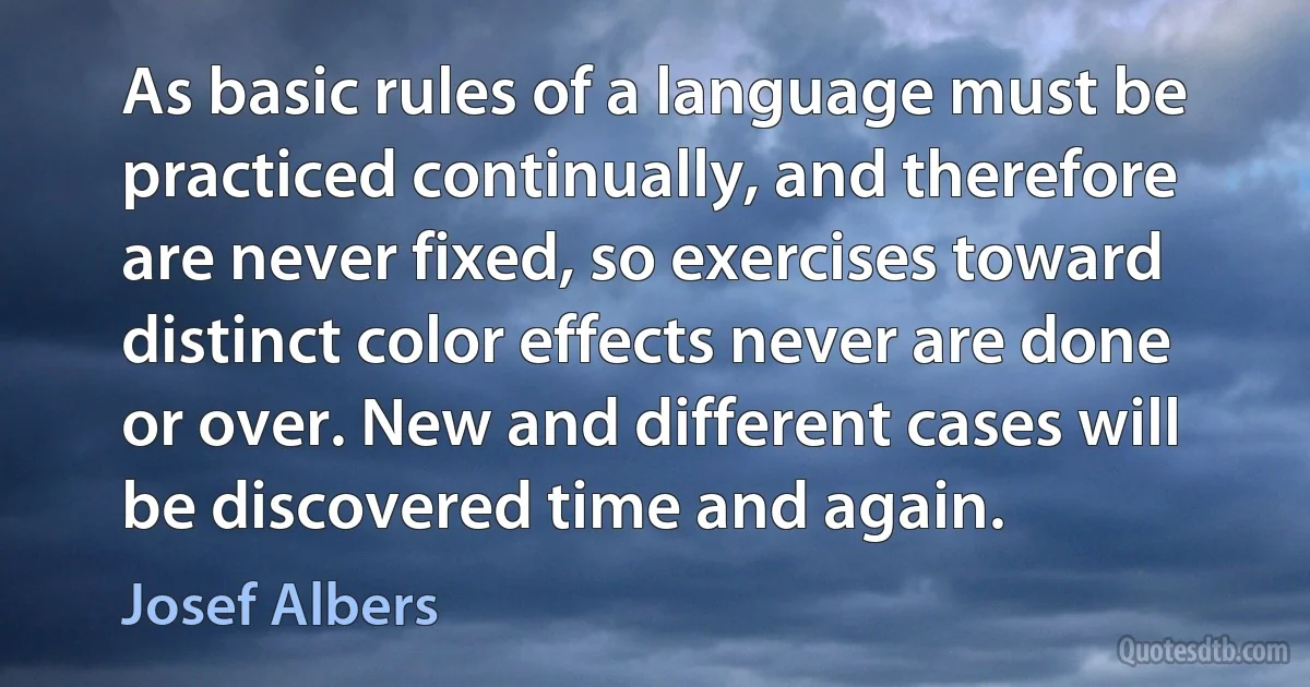 As basic rules of a language must be practiced continually, and therefore are never fixed, so exercises toward distinct color effects never are done or over. New and different cases will be discovered time and again. (Josef Albers)