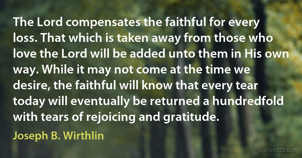 The Lord compensates the faithful for every loss. That which is taken away from those who love the Lord will be added unto them in His own way. While it may not come at the time we desire, the faithful will know that every tear today will eventually be returned a hundredfold with tears of rejoicing and gratitude. (Joseph B. Wirthlin)