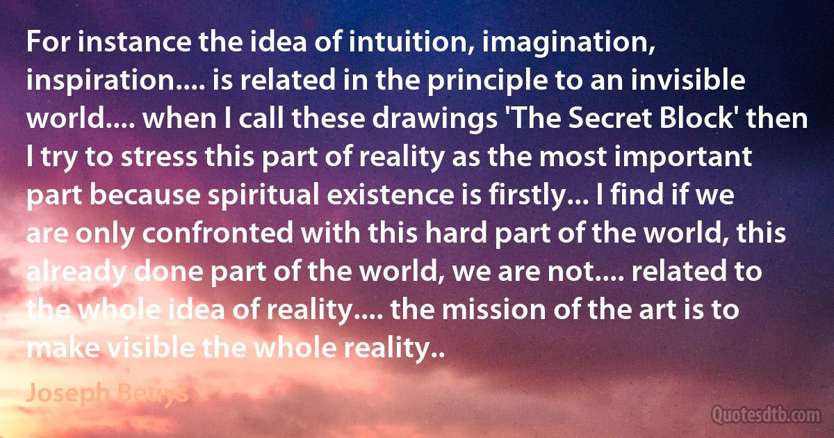 For instance the idea of intuition, imagination, inspiration.... is related in the principle to an invisible world.... when I call these drawings 'The Secret Block' then I try to stress this part of reality as the most important part because spiritual existence is firstly... I find if we are only confronted with this hard part of the world, this already done part of the world, we are not.... related to the whole idea of reality.... the mission of the art is to make visible the whole reality.. (Joseph Beuys)