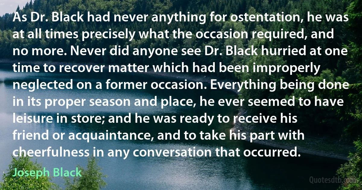 As Dr. Black had never anything for ostentation, he was at all times precisely what the occasion required, and no more. Never did anyone see Dr. Black hurried at one time to recover matter which had been improperly neglected on a former occasion. Everything being done in its proper season and place, he ever seemed to have leisure in store; and he was ready to receive his friend or acquaintance, and to take his part with cheerfulness in any conversation that occurred. (Joseph Black)