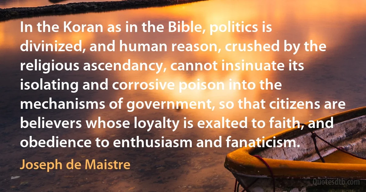 In the Koran as in the Bible, politics is divinized, and human reason, crushed by the religious ascendancy, cannot insinuate its isolating and corrosive poison into the mechanisms of government, so that citizens are believers whose loyalty is exalted to faith, and obedience to enthusiasm and fanaticism. (Joseph de Maistre)