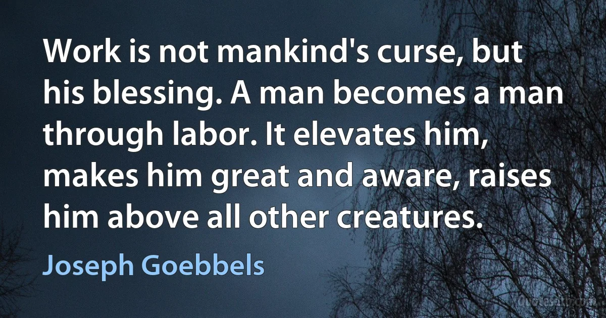 Work is not mankind's curse, but his blessing. A man becomes a man through labor. It elevates him, makes him great and aware, raises him above all other creatures. (Joseph Goebbels)