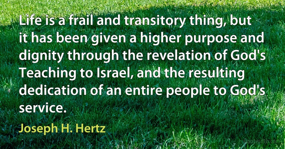 Life is a frail and transitory thing, but it has been given a higher purpose and dignity through the revelation of God's Teaching to Israel, and the resulting dedication of an entire people to God's service. (Joseph H. Hertz)