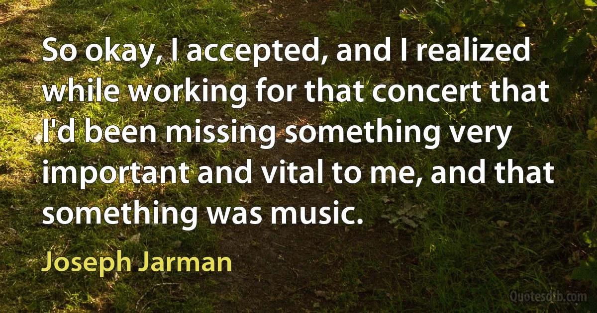 So okay, I accepted, and I realized while working for that concert that I'd been missing something very important and vital to me, and that something was music. (Joseph Jarman)