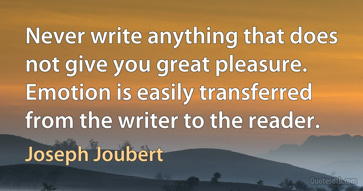 Never write anything that does not give you great pleasure. Emotion is easily transferred from the writer to the reader. (Joseph Joubert)