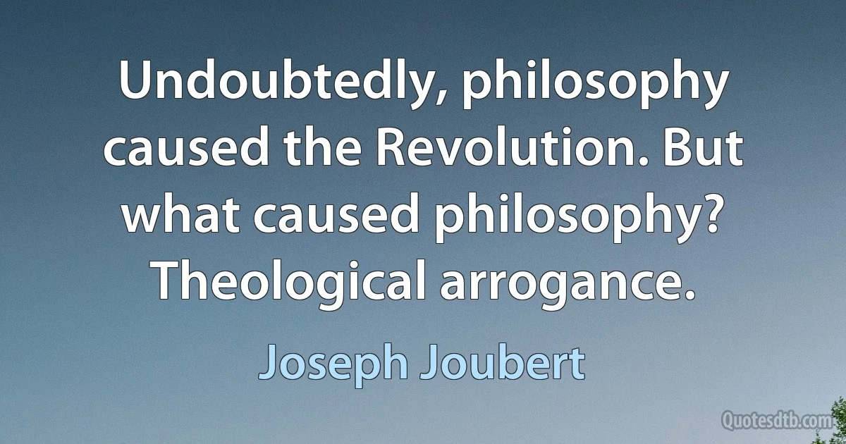 Undoubtedly, philosophy caused the Revolution. But what caused philosophy? Theological arrogance. (Joseph Joubert)