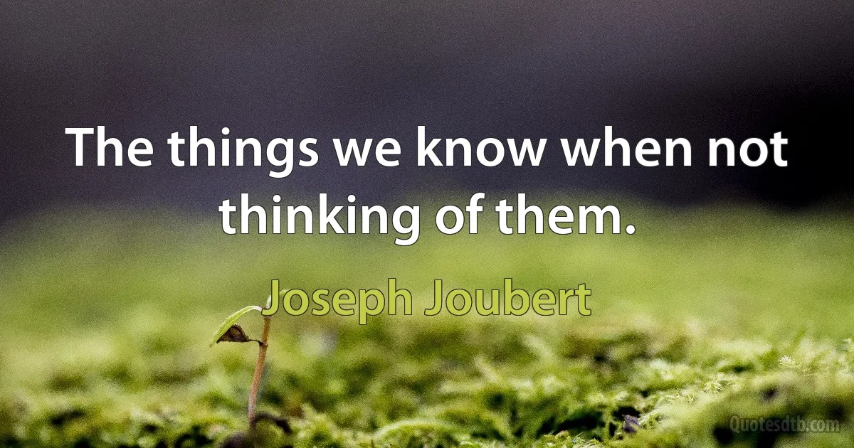 The things we know when not thinking of them. (Joseph Joubert)