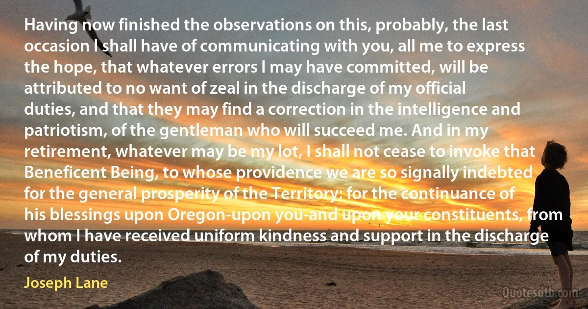 Having now finished the observations on this, probably, the last occasion I shall have of communicating with you, all me to express the hope, that whatever errors I may have committed, will be attributed to no want of zeal in the discharge of my official duties, and that they may find a correction in the intelligence and patriotism, of the gentleman who will succeed me. And in my retirement, whatever may be my lot, I shall not cease to invoke that Beneficent Being, to whose providence we are so signally indebted for the general prosperity of the Territory; for the continuance of his blessings upon Oregon-upon you-and upon your constituents, from whom I have received uniform kindness and support in the discharge of my duties. (Joseph Lane)