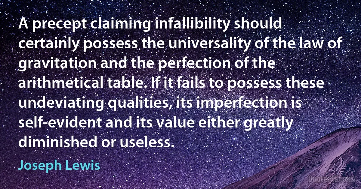 A precept claiming infallibility should certainly possess the universality of the law of gravitation and the perfection of the arithmetical table. If it fails to possess these undeviating qualities, its imperfection is self-evident and its value either greatly diminished or useless. (Joseph Lewis)