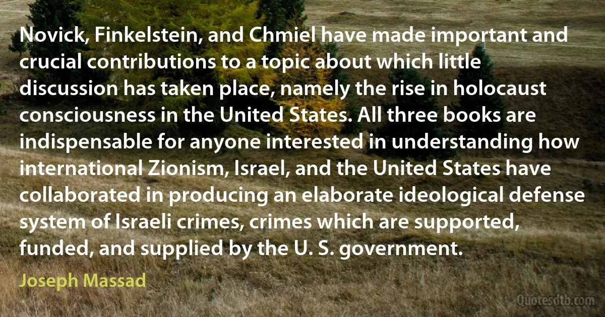 Novick, Finkelstein, and Chmiel have made important and crucial contributions to a topic about which little discussion has taken place, namely the rise in holocaust consciousness in the United States. All three books are indispensable for anyone interested in understanding how international Zionism, Israel, and the United States have collaborated in producing an elaborate ideological defense system of Israeli crimes, crimes which are supported, funded, and supplied by the U. S. government. (Joseph Massad)