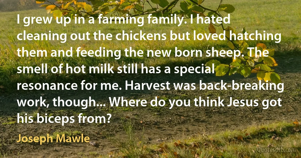 I grew up in a farming family. I hated cleaning out the chickens but loved hatching them and feeding the new born sheep. The smell of hot milk still has a special resonance for me. Harvest was back-breaking work, though... Where do you think Jesus got his biceps from? (Joseph Mawle)