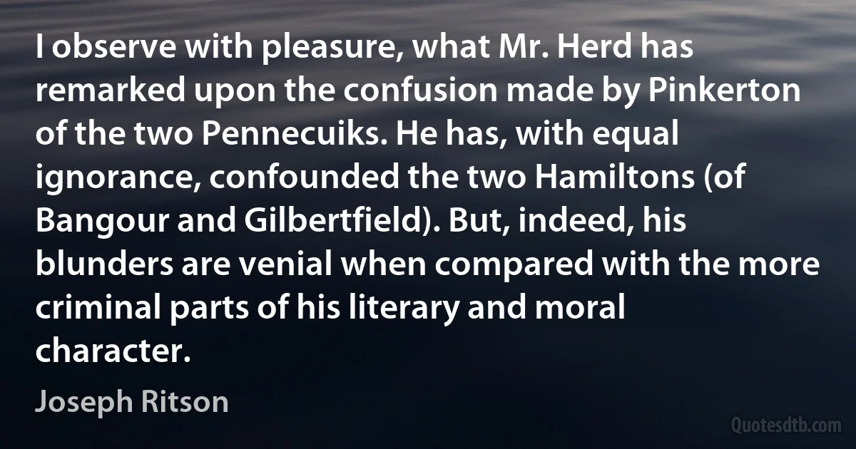 I observe with pleasure, what Mr. Herd has remarked upon the confusion made by Pinkerton of the two Pennecuiks. He has, with equal ignorance, confounded the two Hamiltons (of Bangour and Gilbertfield). But, indeed, his blunders are venial when compared with the more criminal parts of his literary and moral character. (Joseph Ritson)