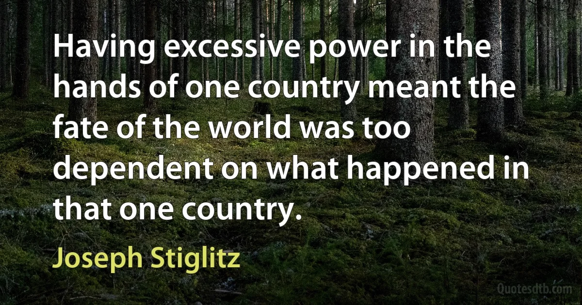 Having excessive power in the hands of one country meant the fate of the world was too dependent on what happened in that one country. (Joseph Stiglitz)