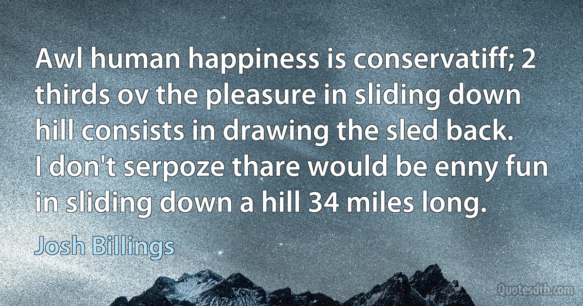 Awl human happiness is conservatiff; 2 thirds ov the pleasure in sliding down hill consists in drawing the sled back. I don't serpoze thare would be enny fun in sliding down a hill 34 miles long. (Josh Billings)