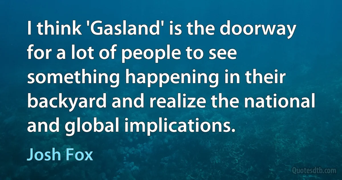 I think 'Gasland' is the doorway for a lot of people to see something happening in their backyard and realize the national and global implications. (Josh Fox)